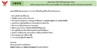 กสทช. คณะกรรมการกิจการโทรคมนาคม (กทค.)
สานักงานคณะกรรมการกิจการกระจายเสียง กิจการโทรทัศน์ และกิจการโทรคมนาคมแห่งชาติ
คุณสมบัติที่สาคัญของบุคคลากร (ดาวเด่น) ที่ต้องมีในยุคดิจิทัล ที่องค์กรต้องแสวงหา
1. มีความคิดสร้างสรรที่โดดเด่น
2. เป็นผู้มีความสามารถในการวิเคราะห์
3. มีความคล่องแคล่วสูงในการหาข้อมูลและใช้ข้อมูลจาก search engine และ social media
4. ยอมรับในความยืดหยุ่นที่ต้องทางานในทุกที่ทุกเวลาเมื่อจาเป็น
5. ศึกษาหาความรู้ใหม่ตลอดเวลาจากทุกแหล่ง
6. มีขีดความสามารถในการใช้เครื่องมือดิจิทัลที่มีอยู่รอบตัว
7. มีความรู้เชิงลึกอย่างมืออาชีพในศาสตร์ใดศาสตร์หนึ่งที่ชัดเจน
8. ยอมรับการเปลี่ยนแปลง และมองเห็นการเปลี่ยนแปลงคือโอกาสใหม่
9. มีความสมดุลระหว่าง IQ และ EQ
10. ทางานร่วมกับผู้อื่นเป็น team ได้
หมายเหตุ
ให้แยกแยะระดับความเข้มข้นของ
Digital native และ Digital immigrant ในแต่ละหัวข้อด้วย
 