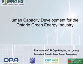 Human Capacity Development for the Ontario Green Energy Industry Emmanuel O.B Ogedengbe ,  Ph.D, P.Eng. Consultant, Energhx Green Energy Corporation 