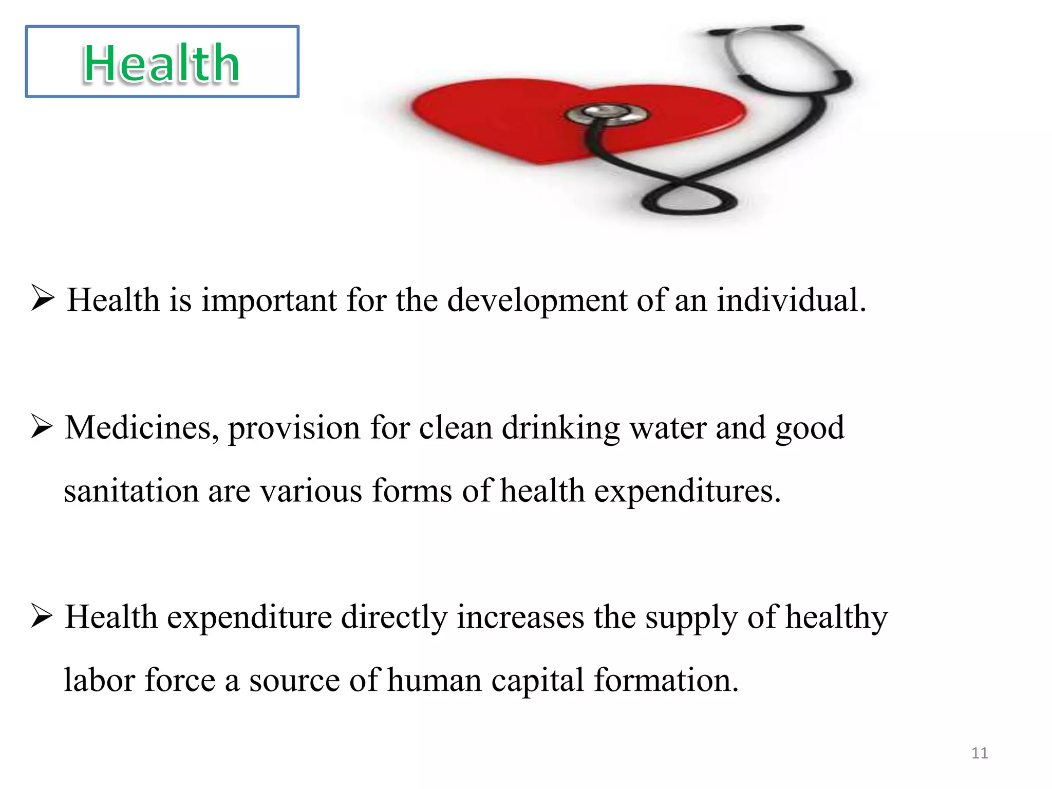  Health is important for the development of an individual.
 Medicines, provision for clean drinking water and good
sanitation are various forms of health expenditures.
 Health expenditure directly increases the supply of healthy
labor force a source of human capital formation.
11
 