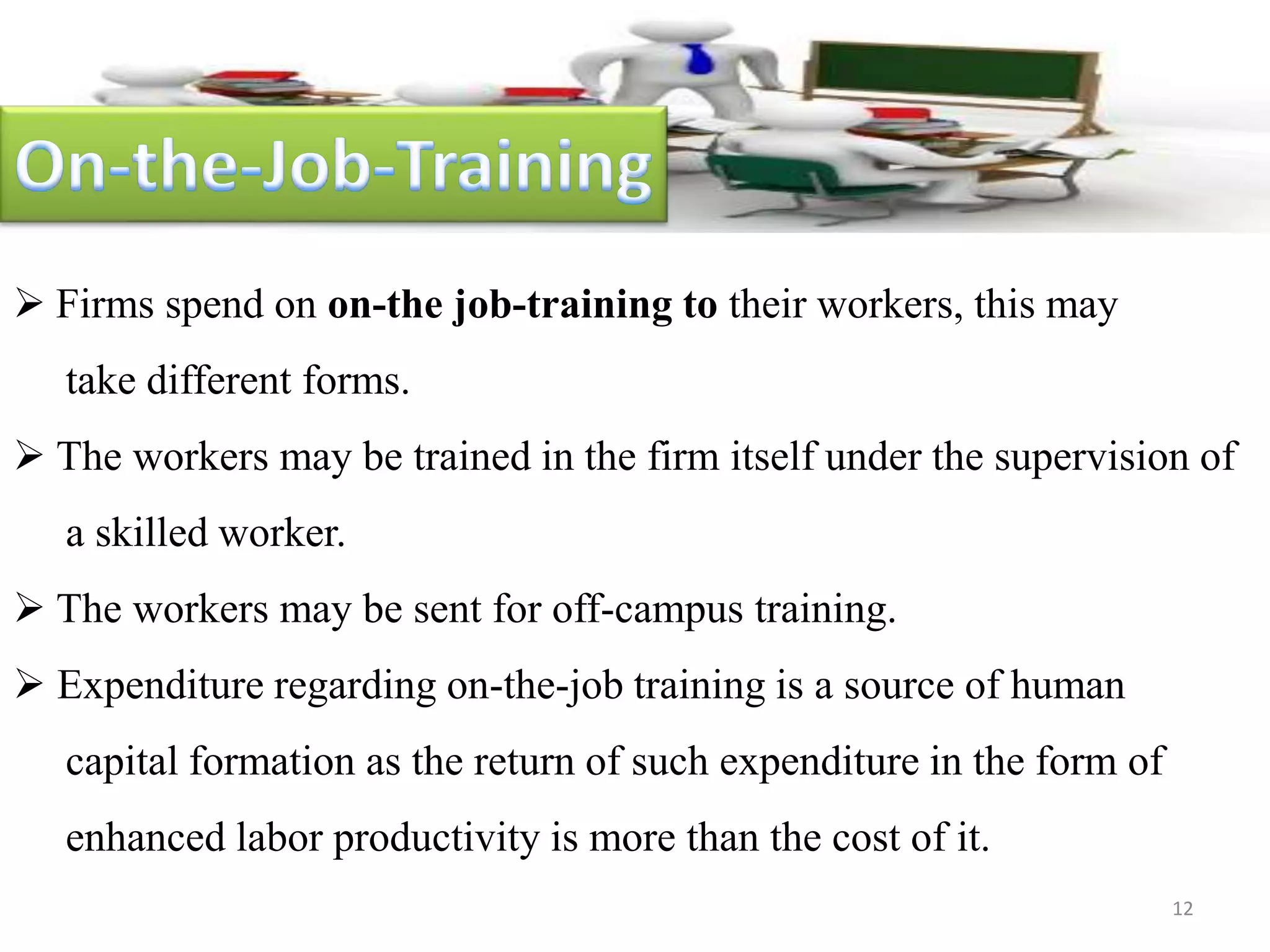  Firms spend on on-the job-training to their workers, this may
take different forms.
 The workers may be trained in the firm itself under the supervision of
a skilled worker.
 The workers may be sent for off-campus training.
 Expenditure regarding on-the-job training is a source of human
capital formation as the return of such expenditure in the form of
enhanced labor productivity is more than the cost of it.
12
 