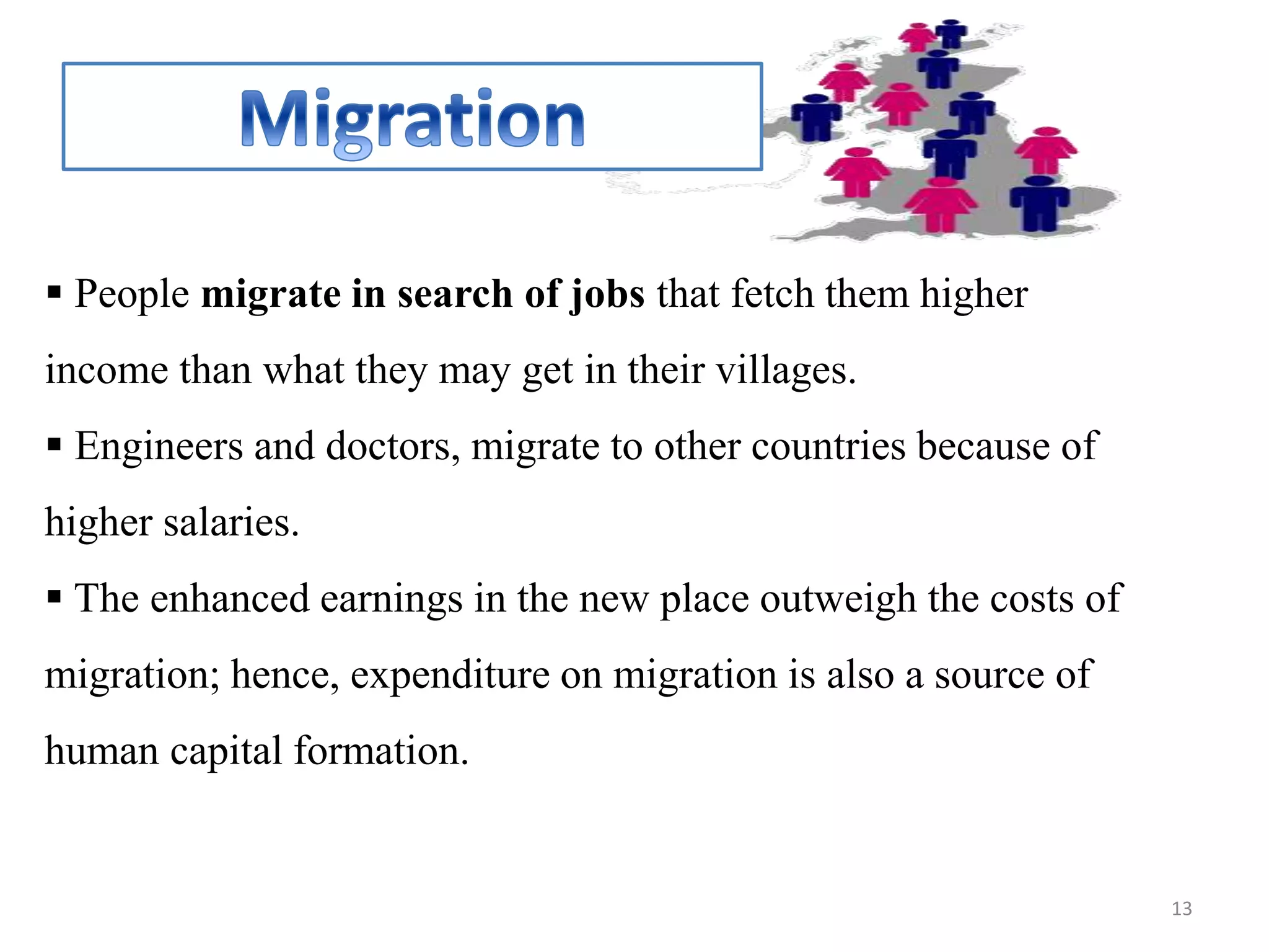  People migrate in search of jobs that fetch them higher
income than what they may get in their villages.
 Engineers and doctors, migrate to other countries because of
higher salaries.
 The enhanced earnings in the new place outweigh the costs of
migration; hence, expenditure on migration is also a source of
human capital formation.
13
 