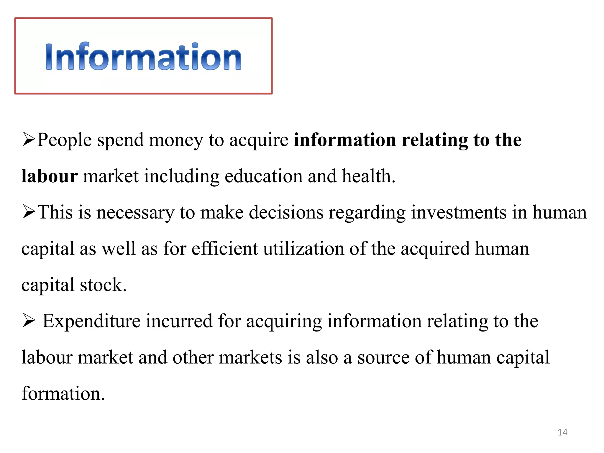People spend money to acquire information relating to the
labour market including education and health.
This is necessary to make decisions regarding investments in human
capital as well as for efficient utilization of the acquired human
capital stock.
 Expenditure incurred for acquiring information relating to the
labour market and other markets is also a source of human capital
formation.
14
 