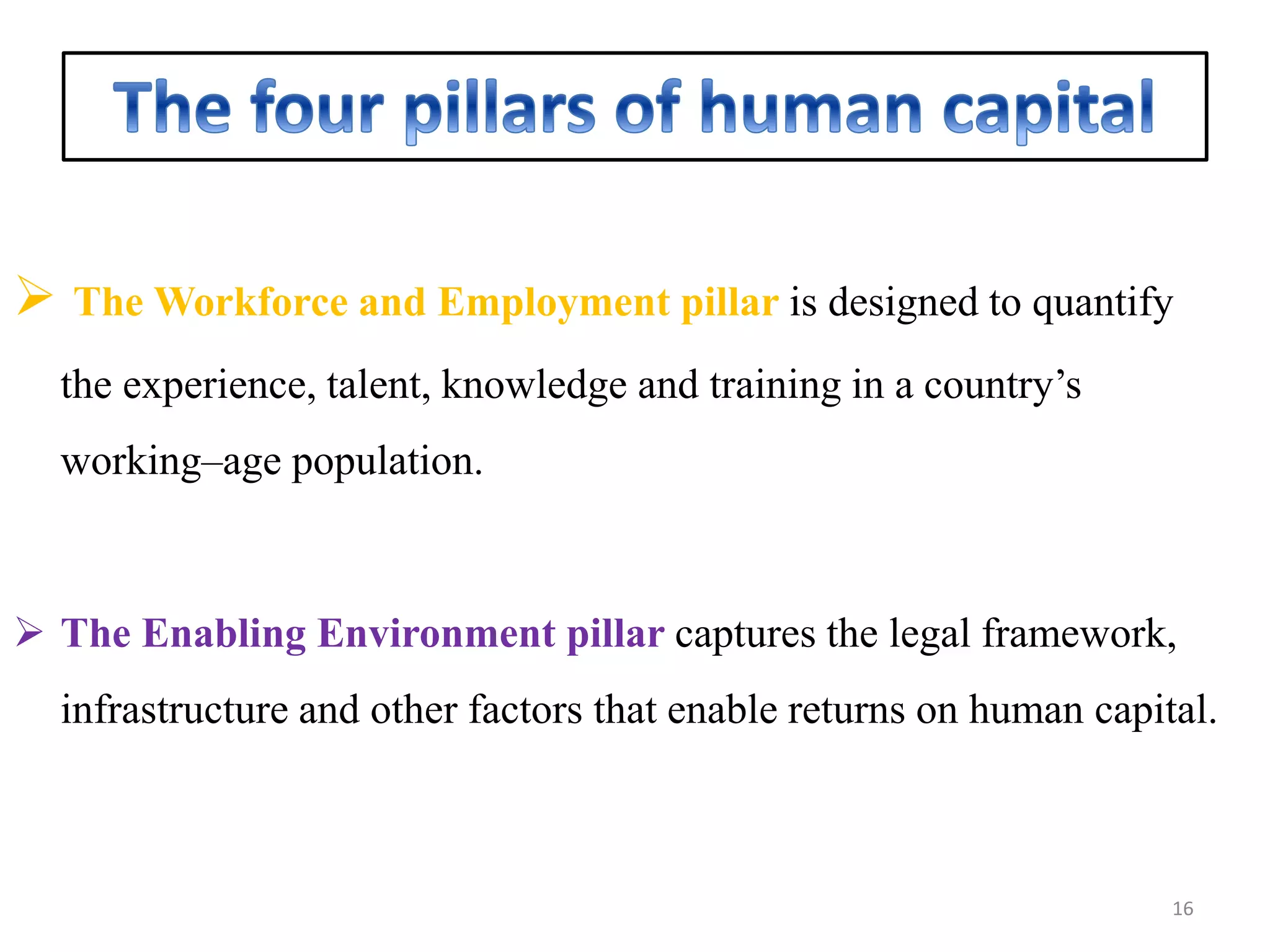  The Workforce and Employment pillar is designed to quantify
the experience, talent, knowledge and training in a country’s
working–age population.
 The Enabling Environment pillar captures the legal framework,
infrastructure and other factors that enable returns on human capital.
16
 