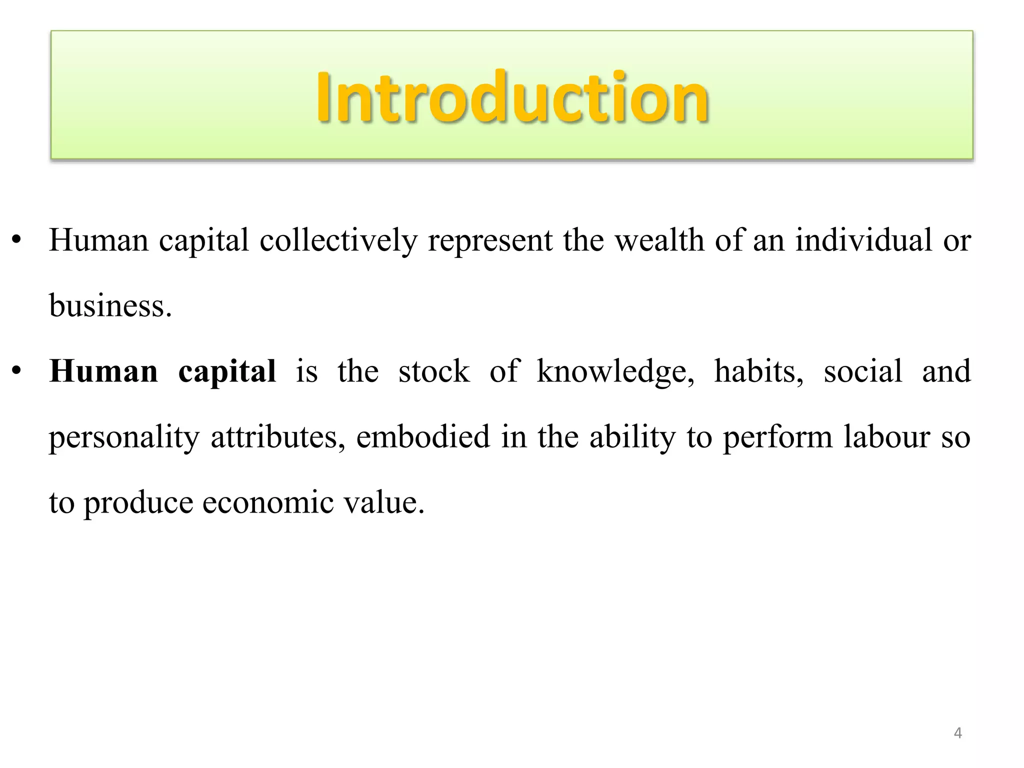 Introduction
• Human capital collectively represent the wealth of an individual or
business.
• Human capital is the stock of knowledge, habits, social and
personality attributes, embodied in the ability to perform labour so
to produce economic value.
4
 