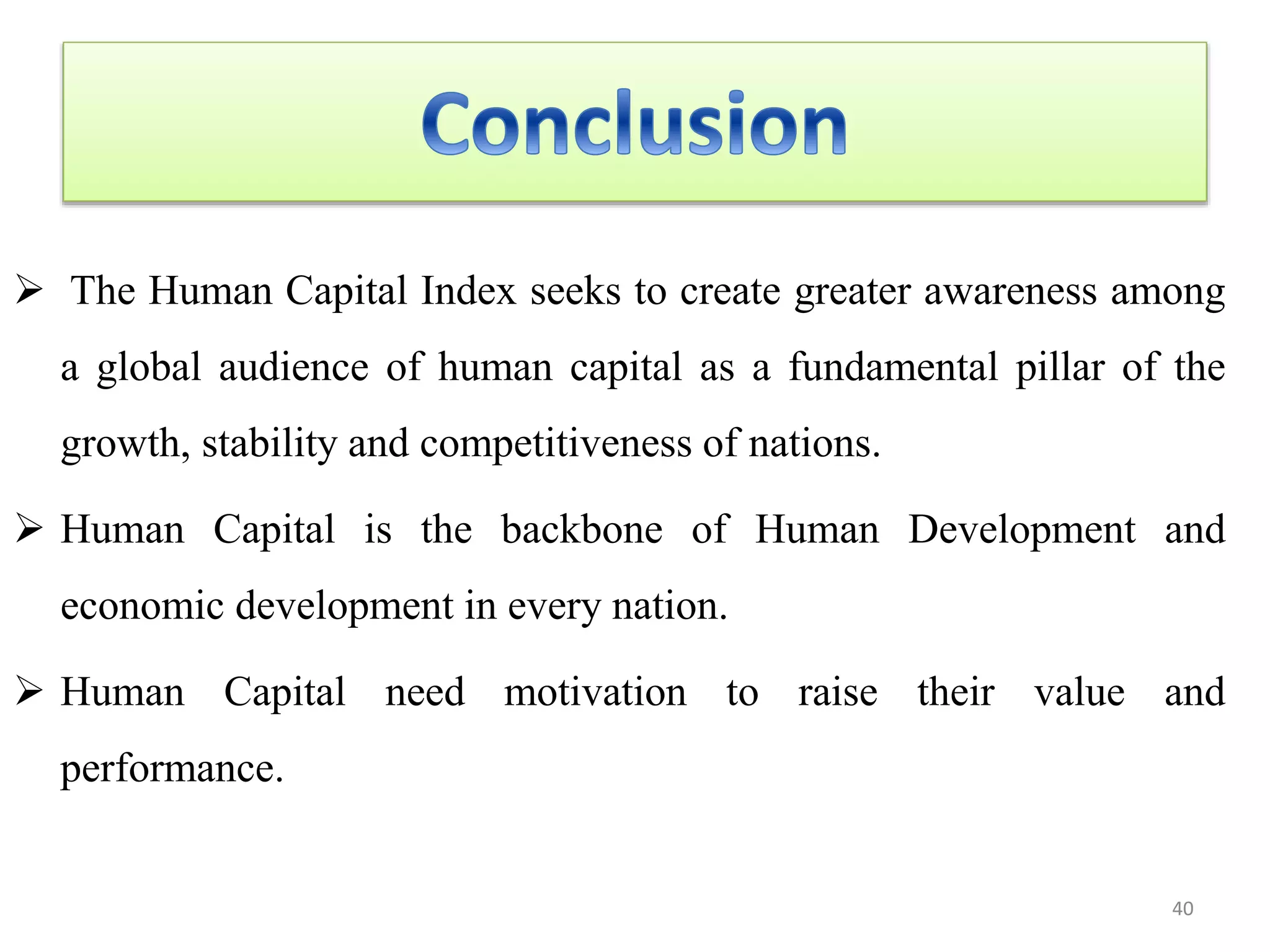  The Human Capital Index seeks to create greater awareness among
a global audience of human capital as a fundamental pillar of the
growth, stability and competitiveness of nations.
 Human Capital is the backbone of Human Development and
economic development in every nation.
 Human Capital need motivation to raise their value and
performance.
40
 