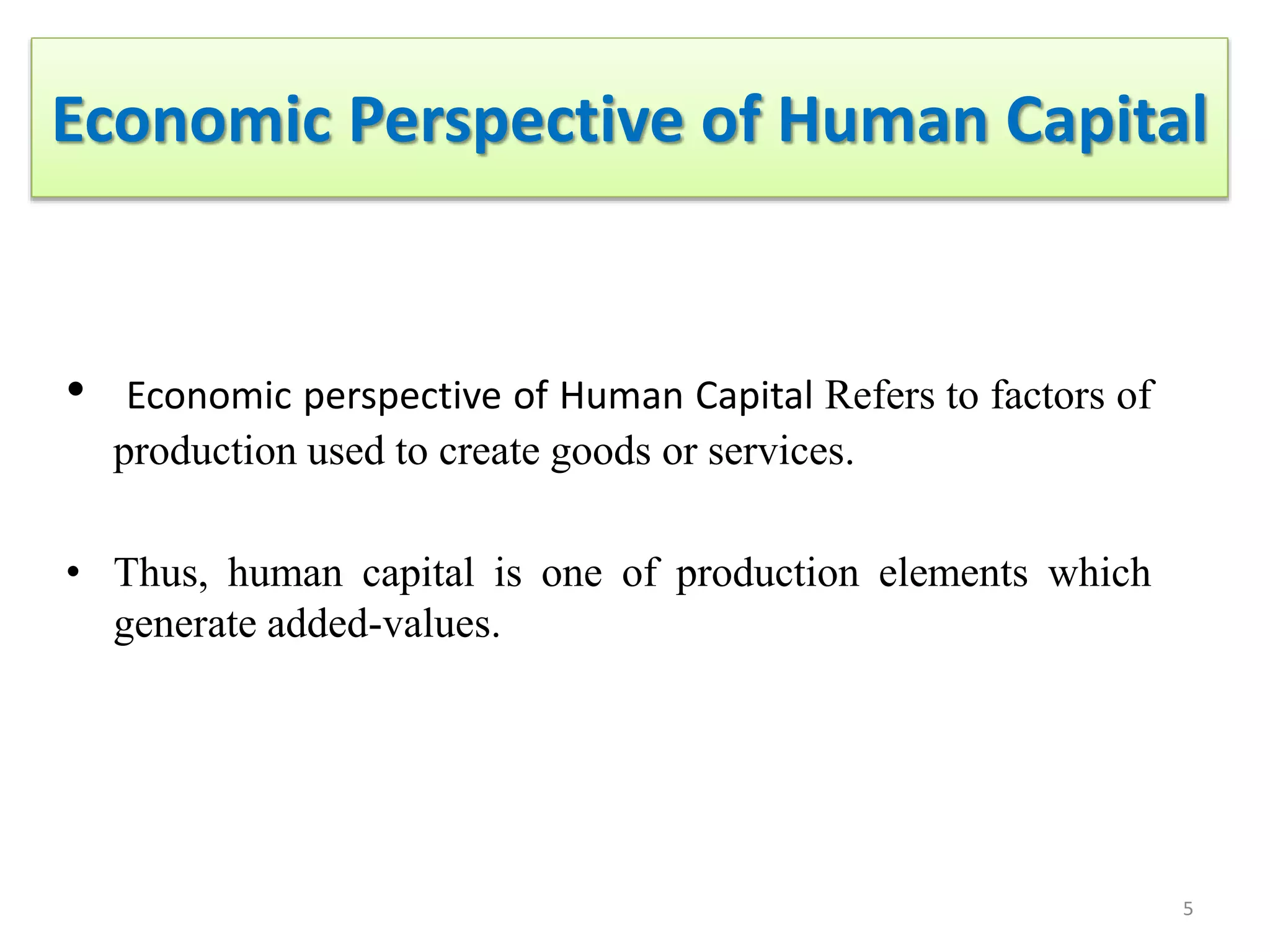 Economic Perspective of Human Capital
• Economic perspective of Human Capital Refers to factors of
production used to create goods or services.
• Thus, human capital is one of production elements which
generate added-values.
5
 