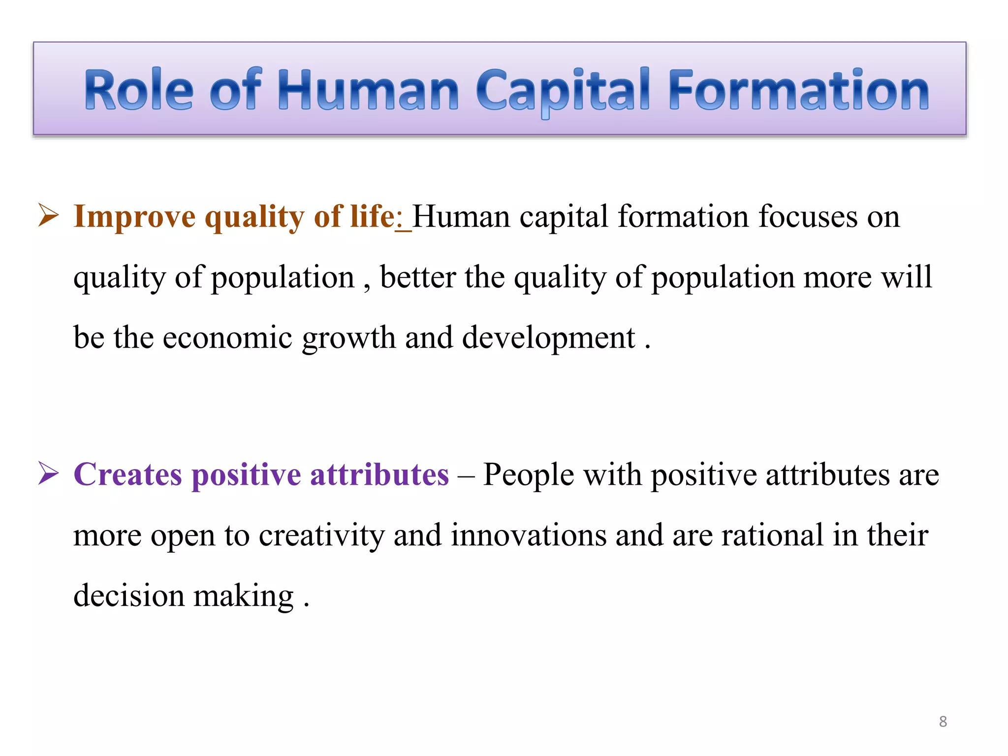  Improve quality of life: Human capital formation focuses on
quality of population , better the quality of population more will
be the economic growth and development .
 Creates positive attributes – People with positive attributes are
more open to creativity and innovations and are rational in their
decision making .
8
 