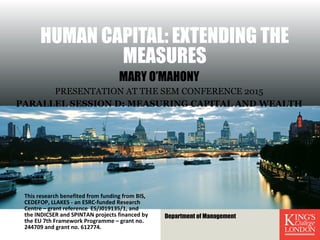 HUMAN CAPITAL: EXTENDING THE
MEASURES
MARY O’MAHONY
PRESENTATION AT THE SEM CONFERENCE 2015
PARALLEL SESSION D: MEASURING CAPITAL AND WEALTH
This research benefited from funding from BIS,
CEDEFOP, LLAKES - an ESRC-funded Research
Centre – grant reference ES/J019135/1, and
the INDICSER and SPINTAN projects financed by
the EU 7th Framework Programme – grant no.
244709 and grant no. 612774.
Department of Management
 