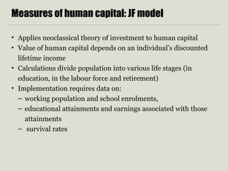 Measures of human capital: JF model
• Applies neoclassical theory of investment to human capital
• Value of human capital depends on an individual’s discounted
lifetime income
• Calculations divide population into various life stages (in
education, in the labour force and retirement)
• Implementation requires data on:
– working population and school enrolments,
– educational attainments and earnings associated with those
attainments
– survival rates
 