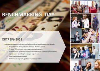 BENCHMARKING DAY
ОКТЯБРЬ 2013
Специальное мероприятие по обмену опытом и лучшими практиками:
Награждение Победителей Премии Human Capital
Лучшие HR практики в интерактивном формате
Возможность сравнить подходы и показатели системы управления
персоналом своей организации с другими
Качественный нетворкинг
Необычные форматы работы на мероприятии.
 