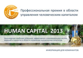 Профессиональная премия в области
управления человеческим капиталом
HUMAN CAPITAL 2013
Награждение наиболее успешных, эффективных и инновационных систем,
решений и проектов в области управления человеческим капиталом
ИНФОРМАЦИЯ ДЛЯ НОМИНАНТОВ
 