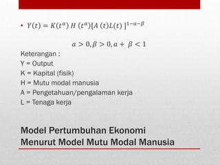 Model Pertumbuhan Ekonomi
Menurut Model Mutu Modal Manusia
• 𝑌 𝑡 = 𝐾 𝑡 𝑎 𝐻 𝑡 𝑎 [𝐴 𝑡 𝐿(𝑡) ]1−𝑎−𝛽
𝑎 > 0, 𝛽 > 0, 𝑎 + 𝛽 < 1
Keterangan :
Y = Output
K = Kapital (fisik)
H = Mutu modal manusia
A = Pengetahuan/pengalaman kerja
L = Tenaga kerja
 