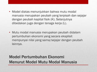 Model Pertumbuhan Ekonomi
Menurut Model Mutu Modal Manusia
• Model diatas menunjukkan bahwa mutu modal
manusia merupakan peubah yang terpisah dan sejajar
dengan peubah kapital fisik (K). Selanjutnya
dibedakan juga dengan tenaga kerja (L).
• Mutu modal manusia merupakan peubah didalam
pertumbuhan ekonomi yang secara eksplisit
mempunyai nilai yang sama/sejajar dengan peubah
lainnya.
 