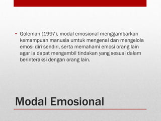 Modal Emosional
• Goleman (1997), modal emosional menggambarkan
kemampuan manusia umtuk mengenal dan mengelola
emosi diri sendiri, serta memahami emosi orang lain
agar ia dapat mengambil tindakan yang sesuai dalam
berinteraksi dengan orang lain.
 