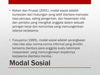 Modal Sosial
• Kohen dan Prusak (2001), modal sosial adalah
kumpulan dari hubungan yang aktif diantara manusia:
rasa percaya, saling pengertian, dan kesamaan nilai
dan perilaku yang mengikat anggota dalam sebuah
jaringan kerja dan komunitas yang memungkinkan
adanya kerjasama.
• Fukuyama (1995), modal sosial adalah serangkaian
nilai-nilai atau norma-norma informal yang dimiliki
bersama diantara para anggota suatu kelompok
masyarakat yang memungkinkan terjalinnya
kerjasama diantara mereka.
 