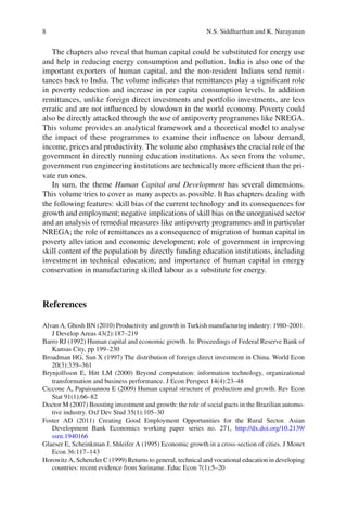 8                                                            N.S. Siddharthan and K. Narayanan


   The chapters also reveal that human capital could be substituted for energy use
and help in reducing energy consumption and pollution. India is also one of the
important exporters of human capital, and the non-resident Indians send remit-
tances back to India. The volume indicates that remittances play a signiﬁcant role
in poverty reduction and increase in per capita consumption levels. In addition
remittances, unlike foreign direct investments and portfolio investments, are less
erratic and are not inﬂuenced by slowdown in the world economy. Poverty could
also be directly attacked through the use of antipoverty programmes like NREGA.
This volume provides an analytical framework and a theoretical model to analyse
the impact of these programmes to examine their inﬂuence on labour demand,
income, prices and productivity. The volume also emphasises the crucial role of the
government in directly running education institutions. As seen from the volume,
government run engineering institutions are technically more efﬁcient than the pri-
vate run ones.
   In sum, the theme Human Capital and Development has several dimensions.
This volume tries to cover as many aspects as possible. It has chapters dealing with
the following features: skill bias of the current technology and its consequences for
growth and employment; negative implications of skill bias on the unorganised sector
and an analysis of remedial measures like antipoverty programmes and in particular
NREGA; the role of remittances as a consequence of migration of human capital in
poverty alleviation and economic development; role of government in improving
skill content of the population by directly funding education institutions, including
investment in technical education; and importance of human capital in energy
conservation in manufacturing skilled labour as a substitute for energy.



References

Alvan A, Ghosh BN (2010) Productivity and growth in Turkish manufacturing industry: 1980–2001.
   J Develop Areas 43(2):187–219
Barro RJ (1992) Human capital and economic growth. In: Proceedings of Federal Reserve Bank of
   Kansas City, pp 199–230
Broadman HG, Sun X (1997) The distribution of foreign direct investment in China. World Econ
   20(3):339–361
Brynjolfsson E, Hitt LM (2000) Beyond computation: information technology, organizational
   transformation and business performance. J Econ Perspect 14(4):23–48
Ciccone A, Papaioannou E (2009) Human capital structure of production and growth. Rev Econ
   Stat 91(1):66–82
Doctor M (2007) Boosting investment and growth: the role of social pacts in the Brazilian automo-
   tive industry. Oxf Dev Stud 35(1):105–30
Foster AD (2011) Creating Good Employment Opportunities for the Rural Sector. Asian
   Development Bank Economics working paper series no. 271, http://dx.doi.org/10.2139/
   ssrn.1940166
Glaeser E, Scheinkman J, Shleifer A (1995) Economic growth in a cross-section of cities. J Monet
   Econ 36:117–143
Horowitz A, Schenzler C (1999) Returns to general, technical and vocational education in developing
   countries: recent evidence from Suriname. Educ Econ 7(1):5–20
 