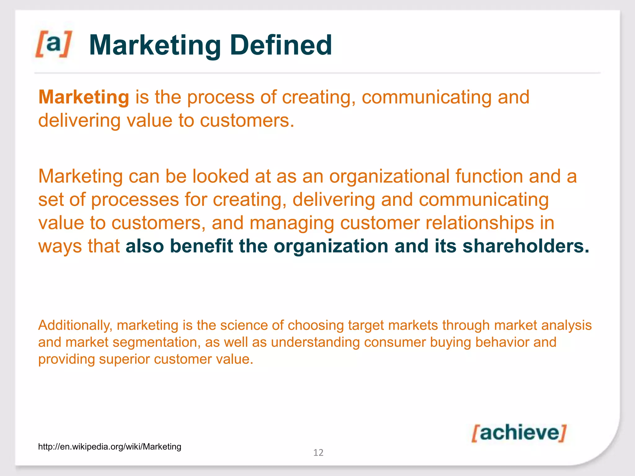 Marketing Defined
Marketing is the process of creating, communicating and
delivering value to customers.
Marketing can be looked at as an organizational function and a
set of processes for creating, delivering and communicating
value to customers, and managing customer relationships in
ways that also benefit the organization and its shareholders.

Additionally, marketing is the science of choosing target markets through market analysis
and market segmentation, as well as understanding consumer buying behavior and
providing superior customer value.

http://en.wikipedia.org/wiki/Marketing

12

 