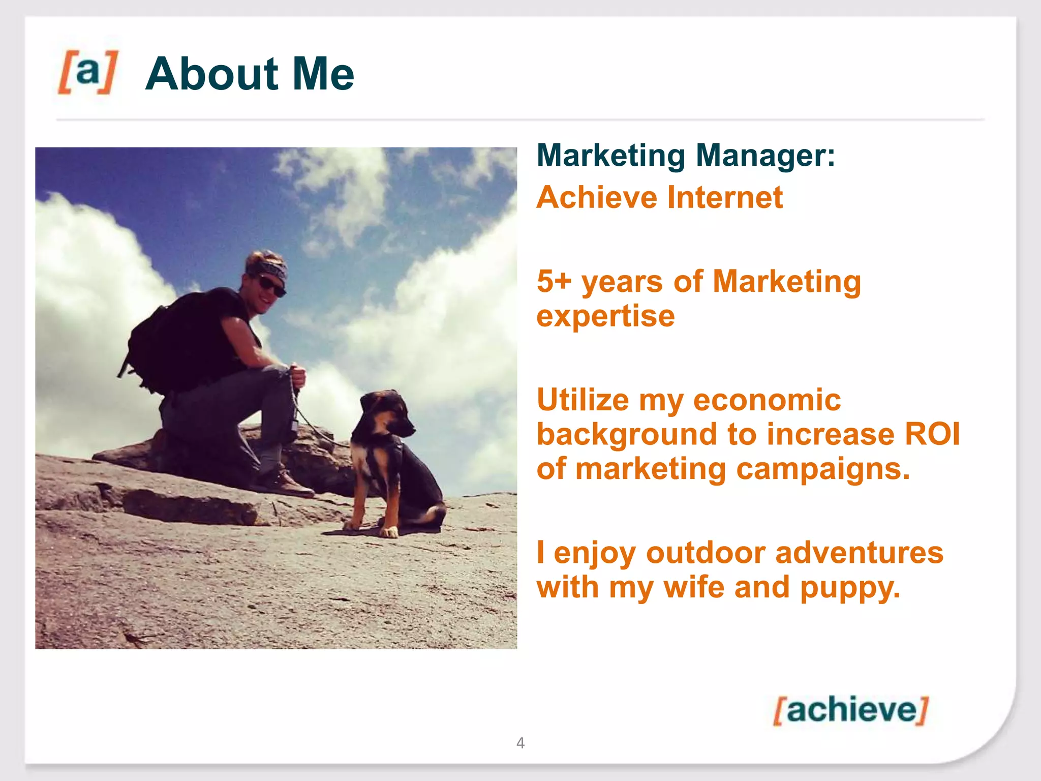 About Me
Marketing Manager:
Achieve Internet
5+ years of Marketing
expertise
Utilize my economic
background to increase ROI
of marketing campaigns.
I enjoy outdoor adventures
with my wife and puppy.

4

 
