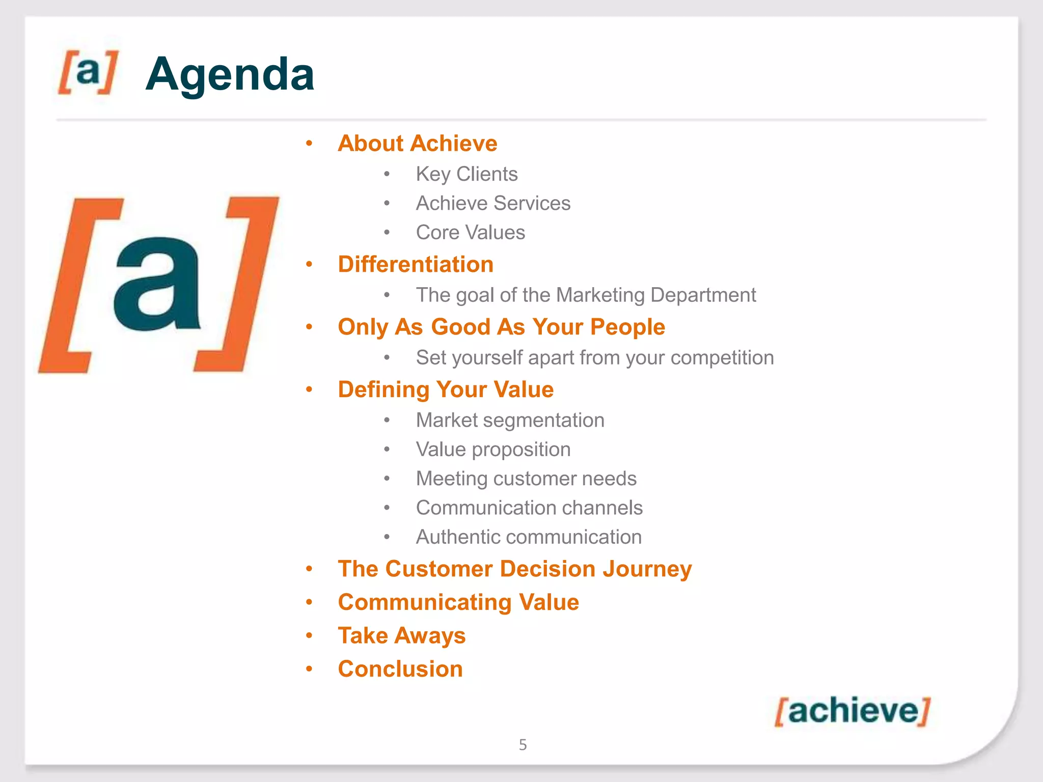 Agenda
•

About Achieve
•
•
•

•

Differentiation
•

•

Set yourself apart from your competition

Defining Your Value
•
•
•
•
•

•
•
•
•

The goal of the Marketing Department

Only As Good As Your People
•

•

Key Clients
Achieve Services
Core Values

Market segmentation
Value proposition
Meeting customer needs
Communication channels
Authentic communication

The Customer Decision Journey
Communicating Value
Take Aways
Conclusion
5

 