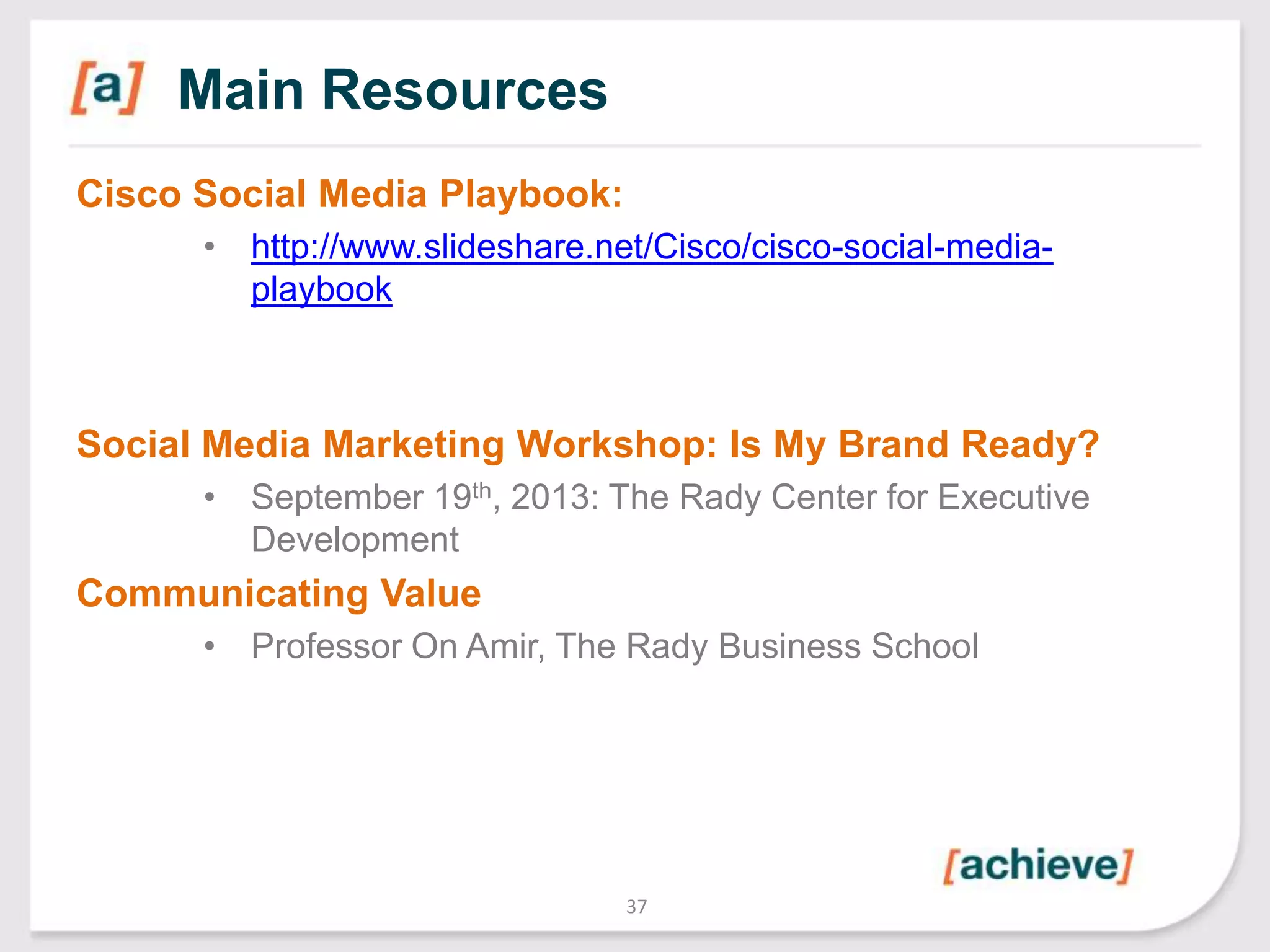 Main Resources
Cisco Social Media Playbook:
• http://www.slideshare.net/Cisco/cisco-social-mediaplaybook

Social Media Marketing Workshop: Is My Brand Ready?
• September 19th, 2013: The Rady Center for Executive
Development

Communicating Value
• Professor On Amir, The Rady Business School

37

 