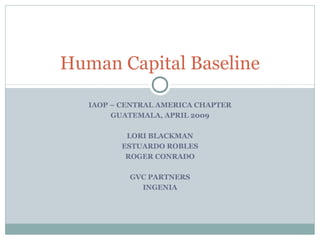 Human Capital Baseline
IAOP – CENTRAL AMERICA CHAPTER
GUATEMALA, APRIL 2009
LORI BLACKMAN
ESTUARDO ROBLES
ROGER CONRADO
GVC PARTNERS
INGENIA

 