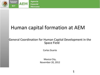 Human capital formation at AEM

General Coordination for Human Capital Development in the
                         Space Field

                       Carlos Duarte


                        Mexico City,
                     November 20, 2012


                                            1
 