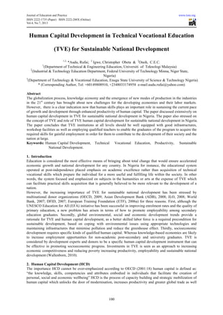 Journal of Education and Practice www.iiste.org
ISSN 2222-1735 (Paper) ISSN 2222-288X (Online)
Vol.4, No.7, 2013
100
Human Capital Development in Technical Vocational Education
(TVE) for Sustainable National Development
1,2,
*Audu, Rufai; 2
Igwe, Christopher Obeta & 3
Onoh, C.E.C.
1
(Department of Technical & Engineering Education, Universiti of Teknologi Malaysia)
2
(Industrial & Technology Education Department, Federal University of Technology Minna, Niger State,
Nigeria)
3
(Department of Technology & Vocational Education, Enugu State University of Science & Technology Nigeria)
* (Corresponding Author, Tel: +60149808910, +2348033174958 e-mail:audu.rufai@yahoo.com)
Abstract
The globalization process, knowledge economy and the emergence of new modes of production in the industries
in the 21st
century has brought about new challenges for the developing economies and their labor markets.
However, there is a clear indication now that human skills plays an important role in sustaining the current pace
of growth and development through enhanced productivity of human capital. The paper discussed extensively on
human capital development in TVE for sustainable national development in Nigeria. The paper also stressed on
the concept of TVE and role of TVE human capital development for sustainable national development in Nigeria.
The paper concludes that TVE institutions at all levels should be well equipped with good infrastructures,
workshop facilities as well as employing qualified teachers to enable the graduates of the program to acquire the
required skills for gainful employment in order for them to contribute to the development of their society and the
nation at large.
Keywords: Human Capital Development, Technical Vocational Education, Productivity, Sustainable
National Development.
1. Introduction
Education is considered the most effective means of bringing about total change that would ensure accelerated
economic growth and national development for any country. In Nigeria for instance, the educational system
operated at post-independence placed emphasis on academic excellence rather than acquisition of technical
vocational skills which prepare the individual for a more useful and fulfilling life within the society. In other
words, the system focused and emphasized on subjects in the humanities or arts at the expense of TVE which
can facilitate practical skills acquisition that is generally believed to be more relevant to the development of a
nation.
However, the increasing importance of TVE for sustainable national development has been stressed by
multinational donor organizations (OECD, 2009; Asian Development Bank (ADB), 2008; ILO, 2008; World
Bank, 2007; DFID, 2007; European Training Foundation (ETF), 2006a) for three reasons. First, although the
UNESCO Education for All (EFA) initiative has been successful in improving enrolment rates and the quality of
primary education, a new problem has arisen in terms of how to promote employability among secondary
education graduates. Secondly, global environmental, social and economic development trends provide a
rationale for TVE and human capital development, as a better skilled labor force is a required precondition for
sustainable development, based on coping with environmental issues using appropriate technologies and
maintaining infrastructures that minimise pollution and reduce the greenhouse effect. Thirdly, socioeconomic
development requires specific kinds of qualified human capital. Whereas knowledge-based economies are likely
to increase employment opportunities for non-academic post-secondary and university graduates. TVE is
considered by development experts and donors to be a specific human capital development instrument that can
be effective in promoting socioeconomic progress. Investments in TVE is seen as an approach to increasing
economic competitiveness and reducing poverty increasing productivity, employability and sustainable national
development (Wallenborn, 2010).
2. Human Capital Development (HCD)
The importance HCD cannot be over-emphasized according to OECD (2001:18) human capital is defined as:
“the knowledge, skills, competencies and attributes embodied in individuals that facilitate the creation of
personal, social and economic wellbeing” HCD is the process of capacity building and strategic mobilization of
human capital which unlocks the door of modernisation, increases productivity and greater global trade as well
 