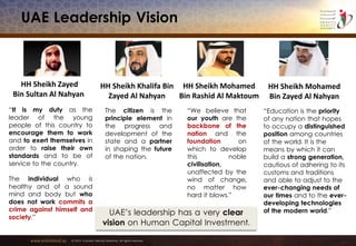 www.emiratesid.ae © 2013 Emirates Identity Authority. All rights reserved
UAE Leadership Vision
“It is my duty as the
leader of the young
people of this country to
encourage them to work
and to exert themselves in
order to raise their own
standards and to be of
service to the country.
The individual who is
healthy and of a sound
mind and body but who
does not work commits a
crime against himself and
society.”
HH Sheikh Zayed
Bin Sultan Al Nahyan
UAE’s leadership has a very clear
vision on Human Capital Investment.
“We believe that
our youth are the
backbone of the
nation and the
foundation on
which to develop
this noble
civilisation,
unaffected by the
wind of change,
no matter how
hard it blows.”
HH Sheikh Mohamed
Bin Rashid Al Maktoum
“Education is the priority
of any nation that hopes
to occupy a distinguished
position among countries
of the world. It is the
means by which it can
build a strong generation,
cautious of adhering to its
customs and traditions
and able to adjust to the
ever-changing needs of
our times and to the ever-
developing technologies
of the modern world.”
HH Sheikh Mohamed
Bin Zayed Al Nahyan
The citizen is the
principle element in
the progress and
development of the
state and a partner
in shaping the future
of the nation.
HH Sheikh Khalifa Bin
Zayed Al Nahyan
 