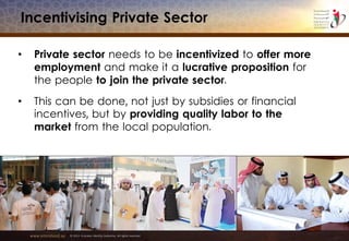 www.emiratesid.ae © 2013 Emirates Identity Authority. All rights reserved
Incentivising Private Sector
• Private sector needs to be incentivized to offer more
employment and make it a lucrative proposition for
the people to join the private sector.
• This can be done, not just by subsidies or financial
incentives, but by providing quality labor to the
market from the local population.
 