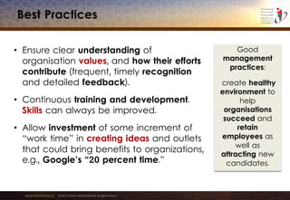 www.emiratesid.ae © 2013 Emirates Identity Authority. All rights reserved
Best Practices
• Ensure clear understanding of
organisation values, and how their efforts
contribute (frequent, timely recognition
and detailed feedback).
• Continuous training and development.
Skills can always be improved.
• Allow investment of some increment of
“work time” in creating ideas and outlets
that could bring benefits to organizations,
e.g., Google’s “20 percent time.”
Good
management
practices:
create healthy
environment to
help
organisations
succeed and
retain
employees as
well as
attracting new
candidates.
 