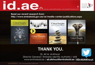 www.emiratesid.ae © 2013 Emirates Identity Authority. All rights reserved
THANK YOU.
Dr. Ali M. Al-Khouri
Director General | Emirates Identity Authority | UAE
www.emiratesid.ae | ali.alkhouri@emiratesid.ae |
Read our recent research from:
http://www.emiratesid.gov.ae/ar/media-center/publications.aspx
@DrAliAlKhouri
 