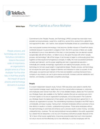 White Paper    human Capital as a Force multiplier



                              Commitment to the ‘People, Process, and Technology’ (PP&T) concept has never been more
                              prevalent among businesses. Large firms, small firms, service firms, product firms, global firms,
                              and regional firms alike – all, it seems, have adopted this likeable phrase as a presentation staple.

                              Like most popular business terminology, it has become a familiar inclusion in PowerPoint decks
                              worldwide because it is grounded in a degree of truth. Any firm’s success or failure can usually
    people, process, and
                              be attributed to one or more elements of this triad, or more precisely, how one element worked
technology are, by some       exceptionally well with the others—or failed to do so. But given the ease with which “people,
  fortuitous coincidence,     process, and technology” rolls off the tongue, it can be easy to begin to continuously group them
      listed in the correct   together as three equal and homogeneous concepts. In reality, the most successful businesses
                              consider each element—and its proper weighting and role in organizational execution—
    order of importance;
                              individually and carefully. Increasingly, organizations are realizing that people, process, and
         an organization’s    technology do not carry equal weight in organizational design. People, process, and technology
 people serve as a ‘force     do not require the same type or degree of attention and interaction in order to succeed. In this
                              white paper, we examine each element of this triad and establish a working framework that a
  multiplier’ for the other
                              company in any industry can use to grow revenue and profit, increase customer satisfaction and
two, in that they amplify     retention, and develop a sustainable competitive advantage.
     the impact of sound
 process and technology
                              People
    decisions in a unique
                              In a recent independent research study, Fortune 1000 executives were asked to identify their
                   manner.    most important strategic asset; nearly three out of four named either employees or customers,
                              and employees were named most often. (For a more detailed analysis, please see The Customer
                              as a Strategic Asset, also available on the TeleTech website.) But just as customers are a form
                              of human capital, so too are an organization’s employees, and as discussed in The Customer
                              as a Strategic Asset, the deployment of that capital—and the financial return gained from it—is
                              critical to an organization’s success. The overwhelming importance of people in the PP&T triad is
                              unmistakable, and easy to grasp. Having smart, motivated employees without a process to focus
                              their efforts on results in a chaotic, underperforming business. Those same employees without
                              the right technology to automate and enhance such a process result in a slow-moving—and also
                              underperforming—business. The very best procedural manual available in the world, augmented
                              by a stateof-the-art datacenter, is not any sort of business at all without people. Because of this
                              ‘tilt’ in favor of the human capital factor, it becomes proportionately that much more important
                              not only to recruit and hire effectively, but to train effectively, to connect employees with the


                              Comprehensive Customer and enterprise solutions ©2010 teletech holdings, inc. - all rights reserved.   1
 