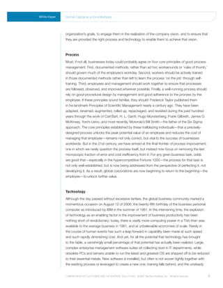 White Paper   human Capital as a Force multiplier




              organization’s goals, to engage them in the realization of the company vision, and to ensure that
              they are provided the right process and technology to enable them to achieve that vision.



              Process
              Most, if not all, businesses today could probably agree on four core principles of good process
              management. First, documented methods, rather than ad hoc workarounds or ‘rules of thumb,’
              should govern much of the employee’s workday. Second, workers should be actively trained
              in those documented methods rather than left to learn the process ‘on the job’ through self-
              training. Third, employees and management should work together to ensure that processes
              are followed, observed, and improved wherever possible. Finally, a well-running process should
              rely on good procedural design by management and good adherence to the process by the
              employee. If these principles sound familiar, they should: Frederick Taylor published them
              in his landmark Principles of Scientific Management nearly a century ago. They have been
              adapted, renamed, augmented, rolled up, repackaged, and revisited during the past hundred
              years through the work of Carl Bart, H. L. Gantt, Hugo Munsterberg, Frank Gilbreth, James O.
              McKinsey, Yoichi Ueno, and most recently, Motorola’s Bill Smith—the father of the Six Sigma
              approach. The core principles established by these trailblazing individuals—that a precisely-
              designed process unlocks the peak potential value of an employee and reduces the cost of
              managing that employee—remains not only correct, but vital to the success of businesses
              worldwide. But in the 21st century, we have arrived at the final frontier of process improvement,
              one in which we rarely question the process itself, but instead now focus on removing the last
              microscopic fraction of error and cost inefficiency from it. For any given business task, odds
              are good that—especially in the hypercompetitive Fortune 1000—the process for that task is
              not only well-established, but is now being addressed from the perspective of perfecting it, not
              developing it. As a result, global corporations are now beginning to return to the beginning—the
              employee—to unlock further value.



              Technology
              Although the day passed without excessive fanfare, the global business community marked a
              momentous occasion on August 12 of 2006; the twenty-fifth birthday of the business personal
              computer as introduced by IBM in the summer of 1981. In the intervening time, the explosion
              of technology as an enabling factor in the improvement of business productivity has been
              nothing short of revolutionary; today, there is vastly more computing power in a TiVo than was
              available to the average business in 1981, and at unbelievable economies of scale. Rarely in
              the course of human events has such a leap forward in capability been made at such speed
              and such rapidly diminishing cost. And yet, for all the potential that technology has brought
              to the table, a vanishingly small percentage of that potential has actually been realized. Large,
              complex enterprise management software suites sit collecting dust in IT departments, while
              obsolete PCs and servers unable to run the latest and greatest OS are shipped off to be reduced
              to their essential metals. New software is installed, but often is not woven tightly together with
              the existing process or leveraged to create a new one; training falls behind, and the unsteady


              Comprehensive Customer and enterprise solutions ©2010 teletech holdings, inc. - all rights reserved.   2
 