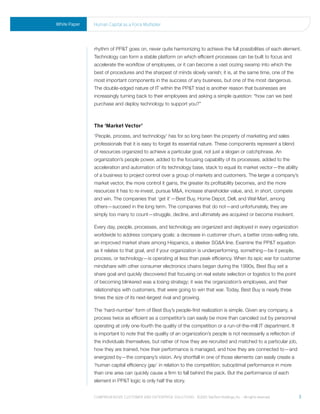 White Paper   human Capital as a Force multiplier




              rhythm of PP&T goes on, never quite harmonizing to achieve the full possibilities of each element.
              Technology can form a stable platform on which efficient processes can be built to focus and
              accelerate the workflow of employees, or it can become a vast oozing swamp into which the
              best of procedures and the sharpest of minds slowly vanish; it is, at the same time, one of the
              most important components in the success of any business, but one of the most dangerous.
              The double-edged nature of IT within the PP&T triad is another reason that businesses are
              increasingly turning back to their employees and asking a simple question: “how can we best
              purchase and deploy technology to support you?”



              The ‘Market Vector’
              ‘People, process, and technology’ has for so long been the property of marketing and sales
              professionals that it is easy to forget its essential nature. These components represent a blend
              of resources organized to achieve a particular goal, not just a slogan or catchphrase. An
              organization’s people power, added to the focusing capability of its processes, added to the
              acceleration and automation of its technology base, stack to equal its market vector—the ability
              of a business to project control over a group of markets and customers. The larger a company’s
              market vector, the more control it gains, the greater its profitability becomes, and the more
              resources it has to re-invest, pursue M&A, increase shareholder value, and, in short, compete
              and win. The companies that ‘get it’—Best Buy, Home Depot, Dell, and Wal-Mart, among
              others—succeed in the long term. The companies that do not—and unfortunately, they are
              simply too many to count—struggle, decline, and ultimately are acquired or become insolvent.

              Every day, people, processes, and technology are organized and deployed in every organization
              worldwide to address company goals: a decrease in customer churn, a better cross-selling rate,
              an improved market share among Hispanics, a sleeker SG&A line. Examine the PP&T equation
              as it relates to that goal, and if your organization is underperforming, something—be it people,
              process, or technology—is operating at less than peak efficiency. When its epic war for customer
              mindshare with other consumer electronics chains began during the 1990s, Best Buy set a
              share goal and quickly discovered that focusing on real estate selection or logistics to the point
              of becoming blinkered was a losing strategy; it was the organization’s employees, and their
              relationships with customers, that were going to win that war. Today, Best Buy is nearly three
              times the size of its next-largest rival and growing.

              The ‘hard-number’ form of Best Buy’s people-first realization is simple. Given any company, a
              process twice as efficient as a competitor’s can easily be more than canceled out by personnel
              operating at only one-fourth the quality of the competition or a run-of-the-mill IT department. It
              is important to note that the quality of an organization’s people is not necessarily a reflection of
              the individuals themselves, but rather of how they are recruited and matched to a particular job,
              how they are trained, how their performance is managed, and how they are connected to—and
              energized by—the company’s vision. Any shortfall in one of those elements can easily create a
              ‘human capital efficiency gap’ in relation to the competition; suboptimal performance in more
              than one area can quickly cause a firm to fall behind the pack. But the performance of each
              element in PP&T logic is only half the story.


              Comprehensive Customer and enterprise solutions ©2010 teletech holdings, inc. - all rights reserved.   3
 