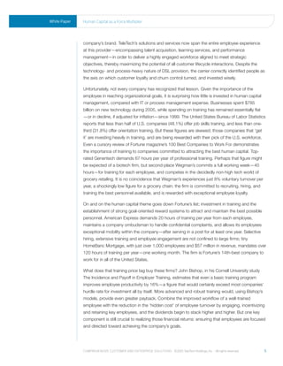 White Paper   human Capital as a Force multiplier




              company’s brand. TeleTech’s solutions and services now span the entire employee experience
              at this provider—encompassing talent acquisition, learning services, and performance
              management—in order to deliver a highly engaged workforce aligned to meet strategic
              objectives, thereby maximizing the potential of all customer lifecycle interactions. Despite the
              technology- and process-heavy nature of DSL provision, the carrier correctly identified people as
              the axis on which customer loyalty and churn control turned, and invested wisely.

              Unfortunately, not every company has recognized that lesson. Given the importance of the
              employee in reaching organizational goals, it is surprising how little is invested in human capital
              management, compared with IT or process management expense. Businesses spent $785
              billion on new technology during 2005, while spending on training has remained essentially flat
              —or in decline, if adjusted for inflation—since 1999. The United States Bureau of Labor Statistics
              reports that less than half of U.S. companies (48.1%) offer job skills training, and less than one-
              third (31.8%) offer orientation training. But these figures are skewed; those companies that ‘get
              it’ are investing heavily in training, and are being rewarded with their pick of the U.S. workforce.
              Even a cursory review of Fortune magazine’s 100 Best Companies to Work For demonstrates
              the importance of training to companies committed to attracting the best human capital. Top-
              rated Genentech demands 67 hours per year of professional training. Perhaps that figure might
              be expected of a biotech firm, but second-place Wegman’s commits a full working week—40
              hours—for training for each employee, and competes in the decidedly non-high tech world of
              grocery retailing. It is no coincidence that Wegman’s experiences just 8% voluntary turnover per
              year, a shockingly low figure for a grocery chain; the firm is committed to recruiting, hiring, and
              training the best personnel available, and is rewarded with exceptional employee loyalty.

              On and on the human capital theme goes down Fortune’s list; investment in training and the
              establishment of strong goal-oriented reward systems to attract and maintain the best possible
              personnel. American Express demands 20 hours of training per year from each employee,
              maintains a company ombudsman to handle confidential complaints, and allows its employees
              exceptional mobility within the company—after serving in a post for at least one year. Selective
              hiring, extensive training and employee engagement are not confined to large firms; tiny
              HomeBanc Mortgage, with just over 1,000 employees and $57 million in revenue, mandates over
              120 hours of training per year—one working month. The firm is Fortune’s 14th-best company to
              work for in all of the United States.

              What does that training price tag buy these firms? John Bishop, in his Cornell University study
              The Incidence and Payoff in Employer Training, estimates that even a basic training program
              improves employee productivity by 16%—a figure that would certainly exceed most companies’
              hurdle rate for investment all by itself. More advanced and robust training would, using Bishop’s
              models, provide even greater payback. Combine the improved workflow of a well-trained
              employee with the reduction in the ‘hidden cost’ of employee turnover by engaging, incentivizing
              and retaining key employees, and the dividends begin to stack higher and higher. But one key
              component is still crucial to realizing those financial returns: ensuring that employees are focused
              and directed toward achieving the company’s goals.




              Comprehensive Customer and enterprise solutions ©2010 teletech holdings, inc. - all rights reserved.   5
 
