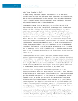 White Paper   human Capital as a Force multiplier




              Is the Vector Aimed at the Goal?
              All vectors have two components: a direction and a magnitude. Like any other vector, a
              company’s market vector has these components as well. In the previous section, we discussed
              how the strength of the market vector can vary by industry and by the quality of each element
              in the PP&T triad. But we made one implicit assumption: namely, that the vector was pointed
              directly at the organizational goal. Is this automatically true?

              Unfortunately, no; the sad truth is that all too often, Fortune 1000 firms fail to bring their
              organizational goals ‘down to earth’ in a manner that translates seamlessly into the employee
              workday. In an ideal environment, each worker in each functional discipline—from sales to
              customer care to accounting to logistics—would see an individual, real-time performance
              dashboard that connects that worker’s tasks directly to the organizational goal set and provides
              instantaneous feedback to improve performance. While such functionality is possible today
              in a select few environments—customer care being a notable standout—it remains a good
              distance off in many other functional disciplines. As a result, companies must rely on another
              system of ensuring that organizational resources remain pointed at the company’s goals. For the
              foreseeable future, that responsibility will likely be held by the people involved in the equation—
              the only ‘aware’ element of the PP&T triad, and the one element that most strongly influences
              the process of hitting the target. People are also the only element that can control and change
              both the reliability and accuracy of the PP&T equation; often, the difference between achieving
              one or the other of these states, and achieving both, can be the difference between positive and
              negative earnings.

              Reliable tools produce consistent results, and can create sustainable success if they are
              accurate. Accurate tools are capable of high precision, and can also create sustainable success
              if they are reliable. A three-wood that hits easily but consistently pushes a shot left is reliable, but
              not accurate; you can count on the same shot time after time, but must adjust and compensate
              for the aiming flaw. A three-wood that can place a ball within two feet of the hole, but only if hit
              perfectly, is accurate but not reliable; unless swing and impact are just right, the shot could end
              up anywhere. If a tournament hole is on the line, which would you rather have?

              The answer, at least according to those Fortune 1000 companies that ‘get it’—the
              aforementioned Best Buy, Home Depot, American Express, and so forth—is neither. Without an
              accurate and reliable club, that tournament hole might be winnable, or it might not; but what the
              win or loss ultimately comes down to is the golfer, not the club. If the average player switched
              clubs with a PGA or LPGA player; gaining the benefit of his or her precision clubs while the
              professional played from the weekend warrior’s bag, who will likely win the match? The score
              might be closer than if each played from his or her own bag, but the professional will win nearly
              every time. The delta is the quality of training and acquired skill that the professional has. Now,
              reverse bags again, and give our professional golfer—and a precisely-honed swing—the benefit
              of state-ofthe-art clubs, and the result can be awe-inspiring.

              Like our metaphor from the links, many businesses have established PP&T equations that are
              either reliable, or accurate, but not both. The truly outstanding players in each industry begin with
              a foundation of exceptional recruiting, hiring, and training, and connect their employees directly

              Comprehensive Customer and enterprise solutions ©2010 teletech holdings, inc. - all rights reserved.    6
 