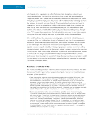 White Paper   human Capital as a Force multiplier




              with the goals of the organization via well-crafted job and task descriptions and continuous
              performance feedback. They then focus and organize those job and task descriptions into a
              cooperative process that is pointed directly toward the achievement of clear and accurate metrics.
              Finally, they support their employees in that process with the right element of technology to ensure
              that tasks get done quickly and cost-efficiently. Where organizations break down and begin to
              underperform against the competition is in failing to identify their people as the most important
              ‘lens’ through which work is focused to achieve a particular goal. Give our professional golfer
              back his or her clubs, but insist that the match be played blindfolded, and the primacy of people
              in the PP&T equation becomes obvious. Even with a textbook swing and the best clubs available,
              pointing the wrong way at the tee box—even by just a degree or two—guarantees failure.

              Is the point here to abandon process and technology gains and retrench entirely to personnel
              management? Far from it. All the best aspects of Taylor’s work, and that of his colleagues and
              successors, remain vitally important to the success of a business. Awareness and deployment
              of new technologies that reduce cost, increase employee engagement and retention, and
              expedite workflow is equally critical. But in today’s high-pressure business environment, rolling
              out new software or deploying more Six Sigma black belts at a company problem often has more
              ‘sizzle’—but less ‘steak’—than simply revisiting the issue from the personnel perspective. Instead
              of continuously evaluating a competitor’s latest best-practices presentation from a process
              conference or deconstructing their newest technology alliance press release, organizations would
              be better served to compare their workforces to ensure that the solid foundation for sustainable
              competitive advantage is present.



              Maximizing your Market Vector
              The most successful organizations in their industries share a set of common initiatives that define
              their approach to defining and achieving organizational goals. How many of these initiatives are
              active and running at your firm?
                  •    orge
                     F    organizational goals that move the organization toward the competitive ‘high ground’—and
                    communicate them. In the companion white paper The Customer as a Strategic Asset, we have
                    discussed the steps that companies are taking to organize themselves around the customer and
                    ensure that they are attracting and retaining high-margin customers. But in order to do so, the
                    organization itself must define its goals and communicate them clearly to its employees. If a company
                    intends to grow its market share in the southeast U.S. by two points, or to expand its portfolio of
                    high-value Hispanic customers by 100,000 new accounts, those goals must be visible and actionable
                    outside of the executive suite; they must, instead, be a part of every employee’s workday.

                  •    evelop
                     D        accurate metrics for the achievement of those goals that can be influenced every day.
                    Consider the contact center—the organizational function with the largest impact on, and insight into,
                    your customer base. Perhaps your company handles thousands of calls per day; perhaps hundreds
                    of thousands. Either way, ensuring that your customer care representatives are given appropriate
                    metrics to hit company objectives is key. Using metrics that are department-centric, rather than
                    customer-centric, can be a recipe for disaster. After all, the easiest way for a contact center agent
                    to reduce average handle time (AHT), a common basic contact center metric, is simply to hang up
                    on the customer. Problem solved? Hardly. Providing employees with metrics that they can influence
                    in their workday and connect directly to company goals is an absolute necessity if a company is to
                    establish sustainable competitive advantage.




              Comprehensive Customer and enterprise solutions ©2010 teletech holdings, inc. - all rights reserved.          7
 