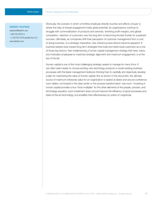 White Paper     human Capital as a Force multiplier




                                     Obviously, the scenario in which a frontline employee directly touches and affects a buyer is
ContaCt teleteCh:                    where this idea of shared engagement holds great potential. As organizations continue to
solutions@teletech.com               struggle with commoditization of products and services, shrinking profit margins, and global
1.800.TELETECH or
                                     competition, retention of customers over the long term is becoming the last frontier for sustained
+1.303.397.8100 (outside the U.S.)
                                     success. Ultimately, as companies shift their perception of customer management from a cost
www.teletech.com
                                     of doing business, to a strategic imperative, new critical success factors become apparent. If
                                     business leaders look toward long term strategies that build and retain loyal customers as a one
                                     of those key factors, then implementing a human capital management strategy that hires, trains,
                                     and motivates employees to maximize strategic alignment and maximum engagement, is at the
                                     top of the list.

                                     Human capital is one of the most challenging strategic assets to manage for many firms. It
                                     can often seem easier to choose exciting new technology products or revisit existing business
                                     processes with the latest management textbook thinking than to carefully and objectively develop
                                     a plan for maximizing the value of human capital. But as shown in this document, the ultimate
                                     source of maximum enterprise value for an organization is seated at desks and around conference
                                     room tables, not located in the data center or the process transformation ‘war room.’ Investing in
                                     human capital provides a true ‘force multiplier’ for the other elements of the people, process, and
                                     technology equation; such investment does not just improve the efficiency of good processes and
                                     state-of-the-art technology, but amplifies their effectiveness by orders of magnitude.




                                     Comprehensive Customer and enterprise solutions ©2010 teletech holdings, inc. - all rights reserved.   9
 