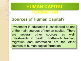 HUMAN CAPITAL
FORMATION
Sources of Human Capital?
Investment in education is considered as one
of the main sources of human capital. There
are several other sources as well.
Investments in health, on-the-job training,
migration and information are the other
sources of human capital formation
 