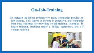 On-Job-Training
To increase the labour productivity, many companies provide on-
job-training. This source of income is expensive, and companies
bear huge expenses for providing on-job-training. Examples: in-
house training, straining under a skilled supervisor, and off-
campus training.
 