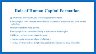 Role of Human Capital Formation
(i) Inventions, innovations, and technological improvement.
Human capital leads to more innovations in the areas of production and other related
activities.
Innovation leads to more growth.
Human capital also creates the ability to absorb new technologies.
(ii) Higher productivity of physical capital
• Human capital increases labour productivity.
• Trained workers will use the physical capital (like machines) more efficiently.
 
