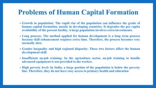 Problems of Human Capital Formation
• Growth in population: The rapid rise of the population can influence the grade of
human capital formation, mostly in developing countries. It degrades the per capita
availability of the present facility. A large population involves extra investments.
• Long process: The method applied for human development is a long term process
because skill enhancement requires extra time. Therefore, the process becomes very
normally slow.
• Gender inequality and high regional disparity: These two factors affect the human
development skill.
• Insufficient on-job training: In the agriculture sector, on-job training to handle
advanced equipment is not provided to the worker.
• High poverty level: In India, a large portion of the population is below the poverty
line. Therefore, they do not have easy access to primary health and education
 