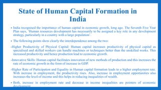 State of Human Capital Formation in
India
• India recognised the importance of human capital in economic growth, long ago. The Seventh Five Year
Plan says, ‘Human resources development has necessarily to be assigned a key role in any development
strategy, particularly in a country with a large population’.
• The following points show clearly the interdependence among the two:
-Higher Productivity of Physical Capital: Human capital increases productivity of physical capital as
specialised and skilled workers can handle machines or techniques better than the unskilled works. This
increased productivity and hence production lead to economic growth.
-Innovative Skills: Human capital facilitates innovation of new methods of production and this increases the
rate of economic growth in the form of increase in GDP.
-Higher Rate of Participation and Equality in Human capital formation leads to a higher employment rate.
With increase in employment, the productivity rises. Also, increase in employment opportunities also
increases the level of income and this helps in reducing inequalities of wealth.
• Both, increase in employment rate and decrease in income inequalities are pointers of economic
development.
 