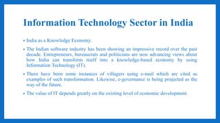 Information Technology Sector in India
• India as a Knowledge Economy.
• The Indian software industry has been showing an impressive record over the past
decade. Entrepreneurs, bureaucrats and politicians are now advancing views about
how India can transform itself into a knowledge-based economy by using
Information Technology (IT).
• There have been some instances of villagers using e-mail which are cited as
examples of such transformation. Likewise, e-governance is being projected as the
way of the future.
• The value of IT depends greatly on the existing level of economic development.
 
