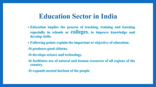 Education Sector in India
• Education implies the process of teaching, training and learning
especially in schools or colleges, to improve knowledge and
develop skills.
• Following points explain the important or objective of education:
-It produces good citizens.
-It develops science and technology.
-It facilitates use of natural and human resources of all regions of the
country.
-It expands mental horizon of the people
 