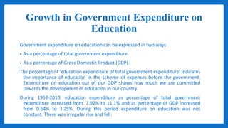 Growth in Government Expenditure on
Education
Government expenditure on education can be expressed in two ways
• As a percentage of total government expenditure.
• As a percentage of Gross Domestic Product (GDP).
The percentage of ‘education expenditure of total government expenditure’ indicates
the importance of education in the scheme of expenses before the government.
Expenditure on education out of our GDP shows how much we are committed
towards the development of education in our country.
During 1952-2010, education expenditure as percentage of total government
expenditure increased from. 7.92% to 11.1% and as percentage of GDP increased
from 0.64% to 3.25%. During this period expenditure on education was not
constant. There was irregular rise and fell.
 