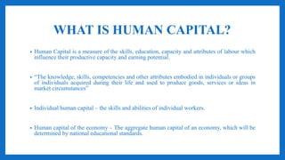 WHAT IS HUMAN CAPITAL?
• Human Capital is a measure of the skills, education, capacity and attributes of labour which
influence their productive capacity and earning potential.
• “The knowledge, skills, competencies and other attributes embodied in individuals or groups
of individuals acquired during their life and used to produce goods, services or ideas in
market circumstances”
• Individual human capital – the skills and abilities of individual workers.
• Human capital of the economy – The aggregate human capital of an economy, which will be
determined by national educational standards.
 