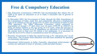 Free & Compulsory Education
• The Education Commission (1964-66) had recommended that atleast 6% of
GDP to be spent on education so as to make a noticeable rate of growth in
education.
• In December 2002, the Government of India, through the 86th Amendment of
the Constitution of India, made free and compulsory education a fundamental
right of all children in the age group of 6-14 years. Government of India in year
1998 appointed. The Tapas Majumdar Committee, which estimated an
expenditure of around 1.37 lakh crore over 10 years (1998-99 to 2006-07) to
bring all Indian children in the age group of 6-14 years, under the purview of
school education. Desired level of expenditure on education is 6% of GDP but
the current level is little over 4% which is not inadequate. It is necessary to
reach the level of 6% which is considered as must for coming years.
• Recently, Government of India has started levying a 2% ‘education cess’ on all
union taxes. The revenues from education cess has been remarked for spending
on elementary education.
• Educational Achievements in India: Generally, educational achievements in a
country are indicated in terms of primary, youth and adult literacy .
 