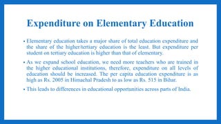 Expenditure on Elementary Education
• Elementary education takes a major share of total education expenditure and
the share of the higher/tertiary education is the least. But expenditure per
student on tertiary education is higher than that of elementary.
• As we expand school education, we need more teachers who are trained in
the higher educational institutions, therefore, expenditure on all levels of
education should be increased. The per capita education expenditure is as
high as Rs. 2005 in Himachal Pradesh to as low as Rs. 515 in Bihar.
• This leads to differences in educational opportunities across parts of India.
 