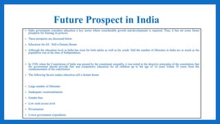 Future Prospect in India
• India government considers education a key sector where considerable growth and.development is required. Thus, it has set some future
prospects for framing its policies.
• These prospects are discussed below
• Education for All : Still a Distant Dream
• Although the education level in India has risen for both adults as well as for youth. Still the number of illiterates in India are as much as the
population was at the time of Independence.
• In 1950, when the Constitution of India was passed by the constituent assembly, it was noted in the directive principles of the constitution that
the government should provide free and compulsory education for all children up to the age of 14 years within 10 years from the
commencement of the constitution.
• The following factors makes education still a distant dream
• Large number of illiterates
• Inadequate vocationalisation
• Gender bias
• Low rural access level
• Privatisation
• Lower government expenditure
 